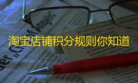淘宝店铺积分规则你知道吗？信用等级如何计算及表示？